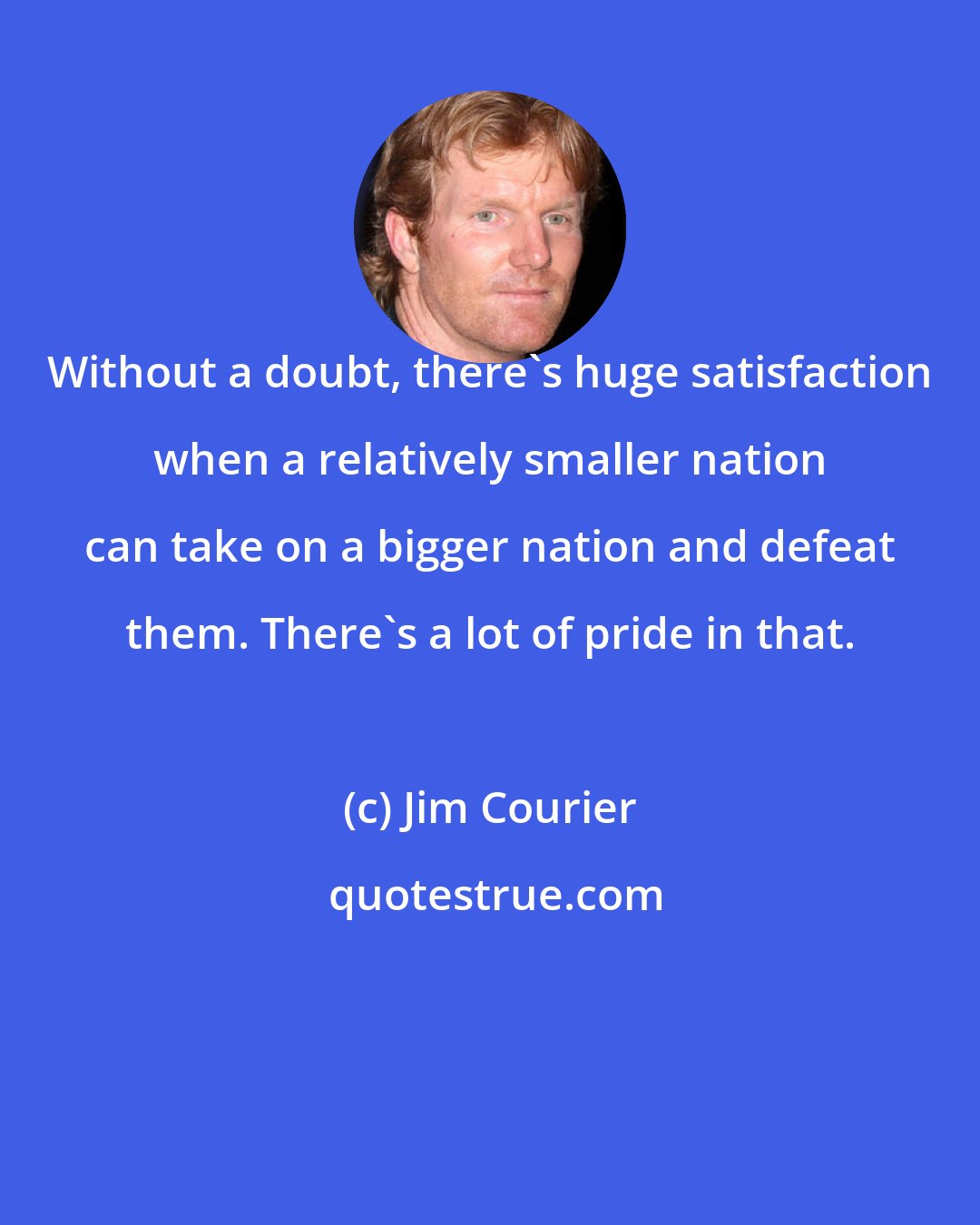 Jim Courier: Without a doubt, there's huge satisfaction when a relatively smaller nation can take on a bigger nation and defeat them. There's a lot of pride in that.