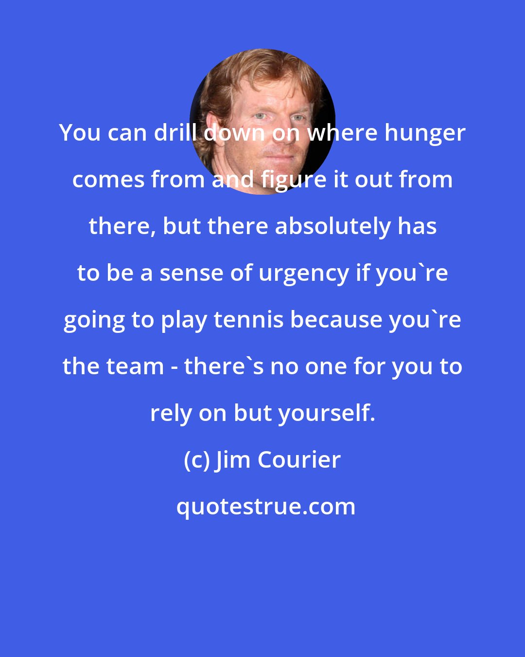 Jim Courier: You can drill down on where hunger comes from and figure it out from there, but there absolutely has to be a sense of urgency if you're going to play tennis because you're the team - there's no one for you to rely on but yourself.