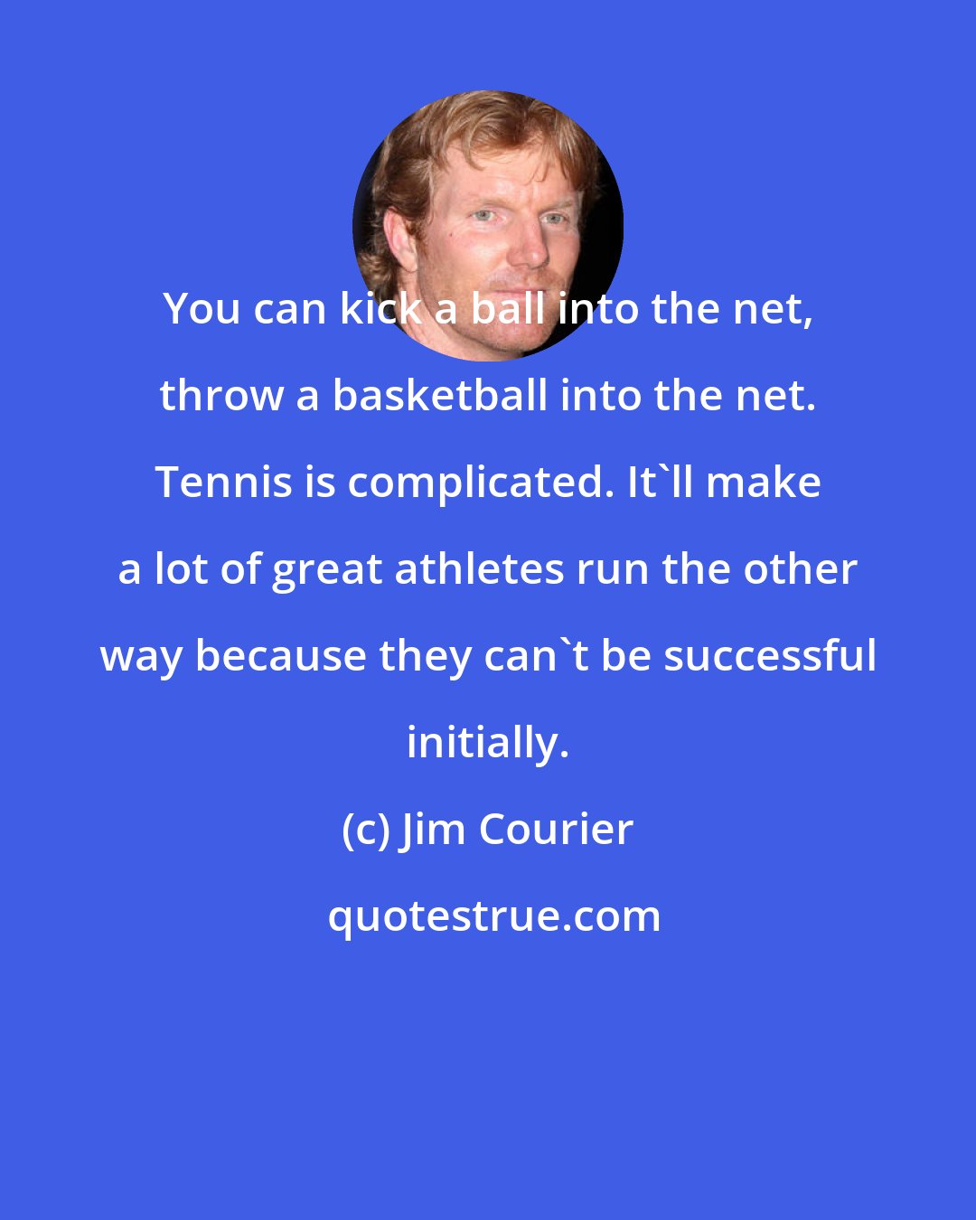 Jim Courier: You can kick a ball into the net, throw a basketball into the net. Tennis is complicated. It'll make a lot of great athletes run the other way because they can't be successful initially.