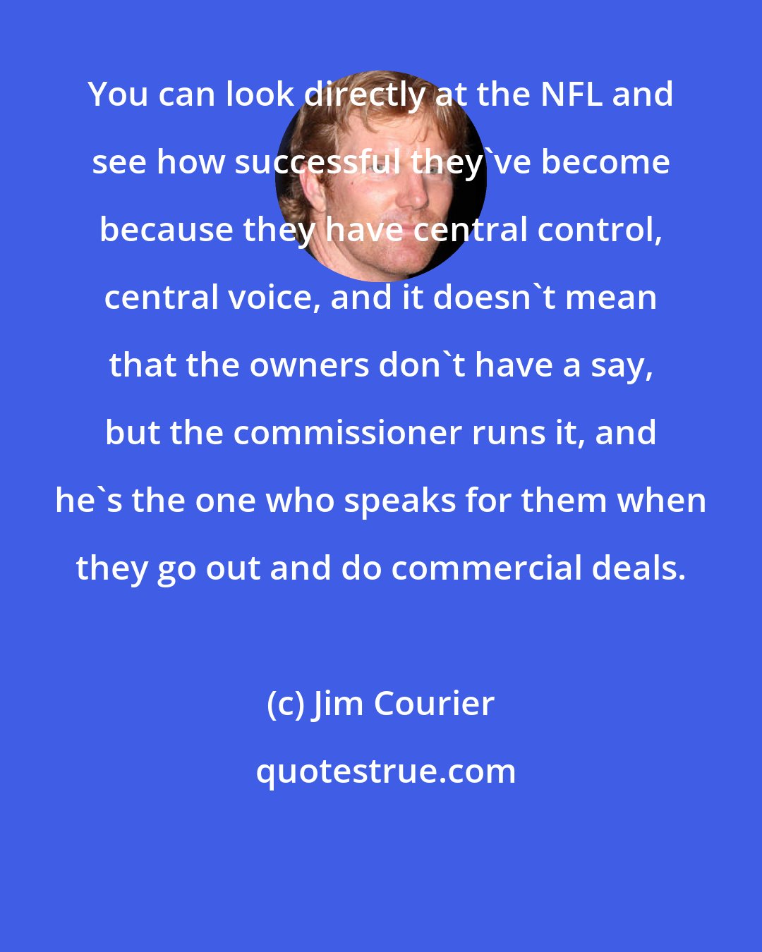 Jim Courier: You can look directly at the NFL and see how successful they've become because they have central control, central voice, and it doesn't mean that the owners don't have a say, but the commissioner runs it, and he's the one who speaks for them when they go out and do commercial deals.