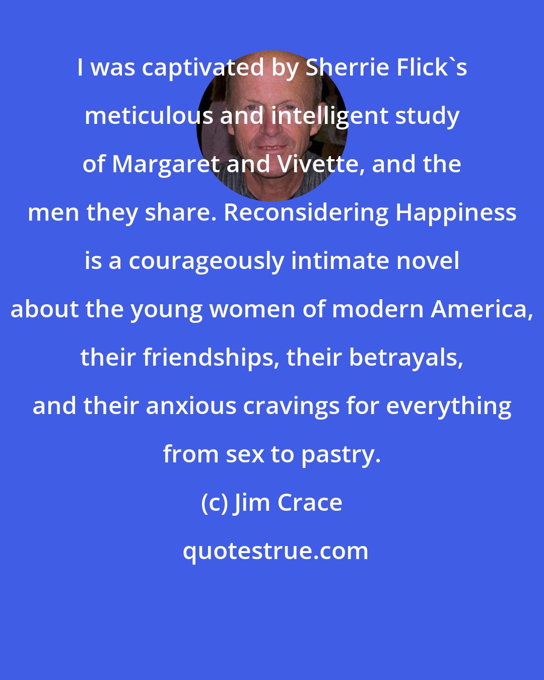 Jim Crace: I was captivated by Sherrie Flick's meticulous and intelligent study of Margaret and Vivette, and the men they share. Reconsidering Happiness is a courageously intimate novel about the young women of modern America, their friendships, their betrayals, and their anxious cravings for everything from sex to pastry.