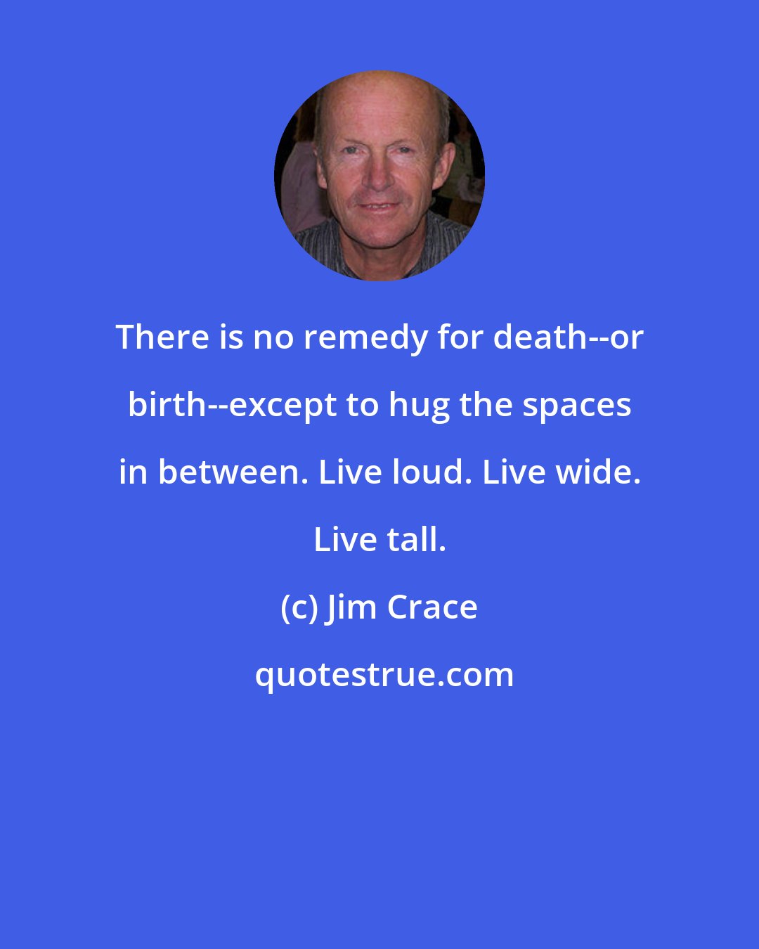 Jim Crace: There is no remedy for death--or birth--except to hug the spaces in between. Live loud. Live wide. Live tall.