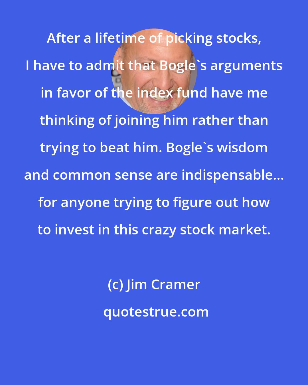 Jim Cramer: After a lifetime of picking stocks, I have to admit that Bogle's arguments in favor of the index fund have me thinking of joining him rather than trying to beat him. Bogle's wisdom and common sense are indispensable... for anyone trying to figure out how to invest in this crazy stock market.