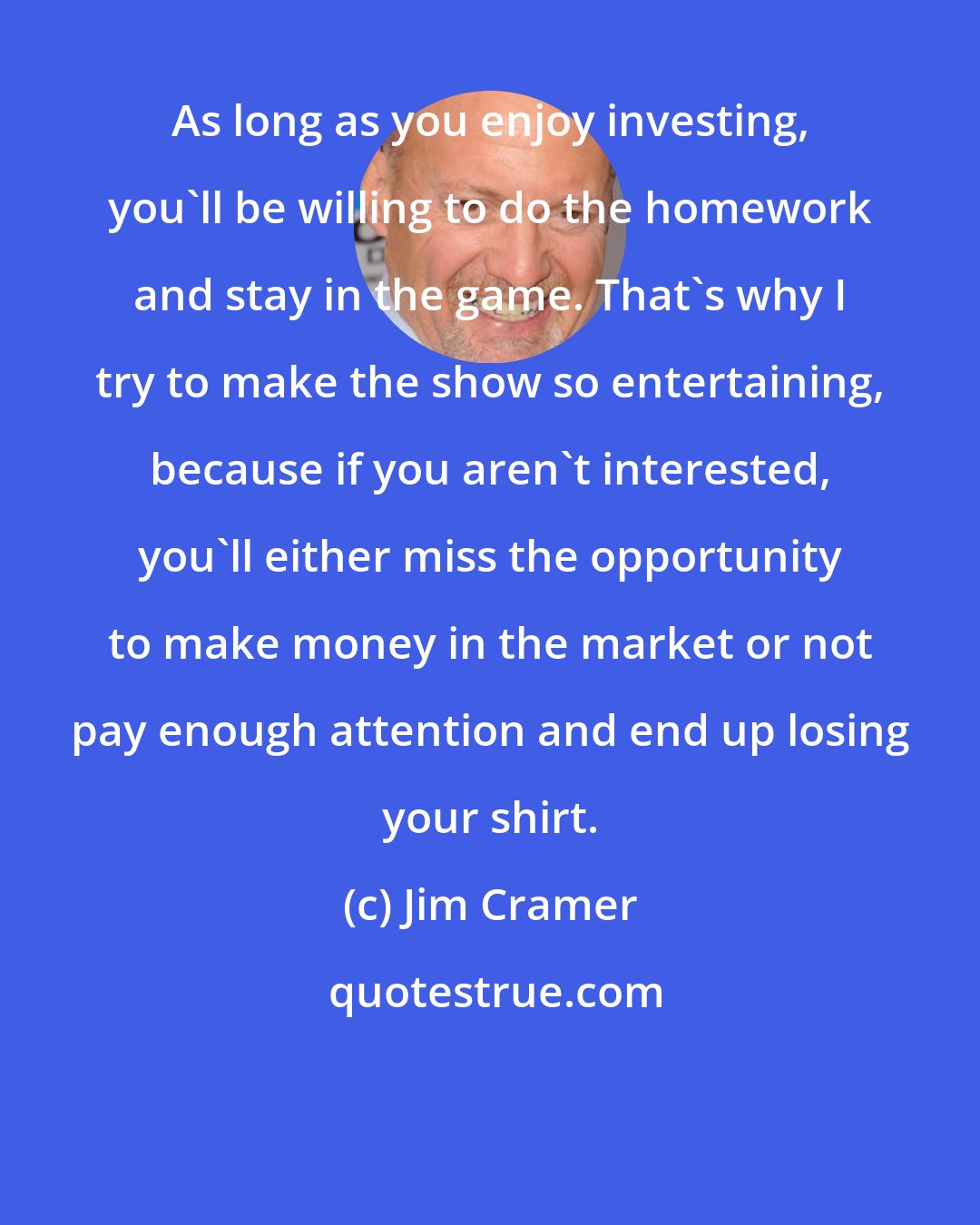 Jim Cramer: As long as you enjoy investing, you'll be willing to do the homework and stay in the game. That's why I try to make the show so entertaining, because if you aren't interested, you'll either miss the opportunity to make money in the market or not pay enough attention and end up losing your shirt.