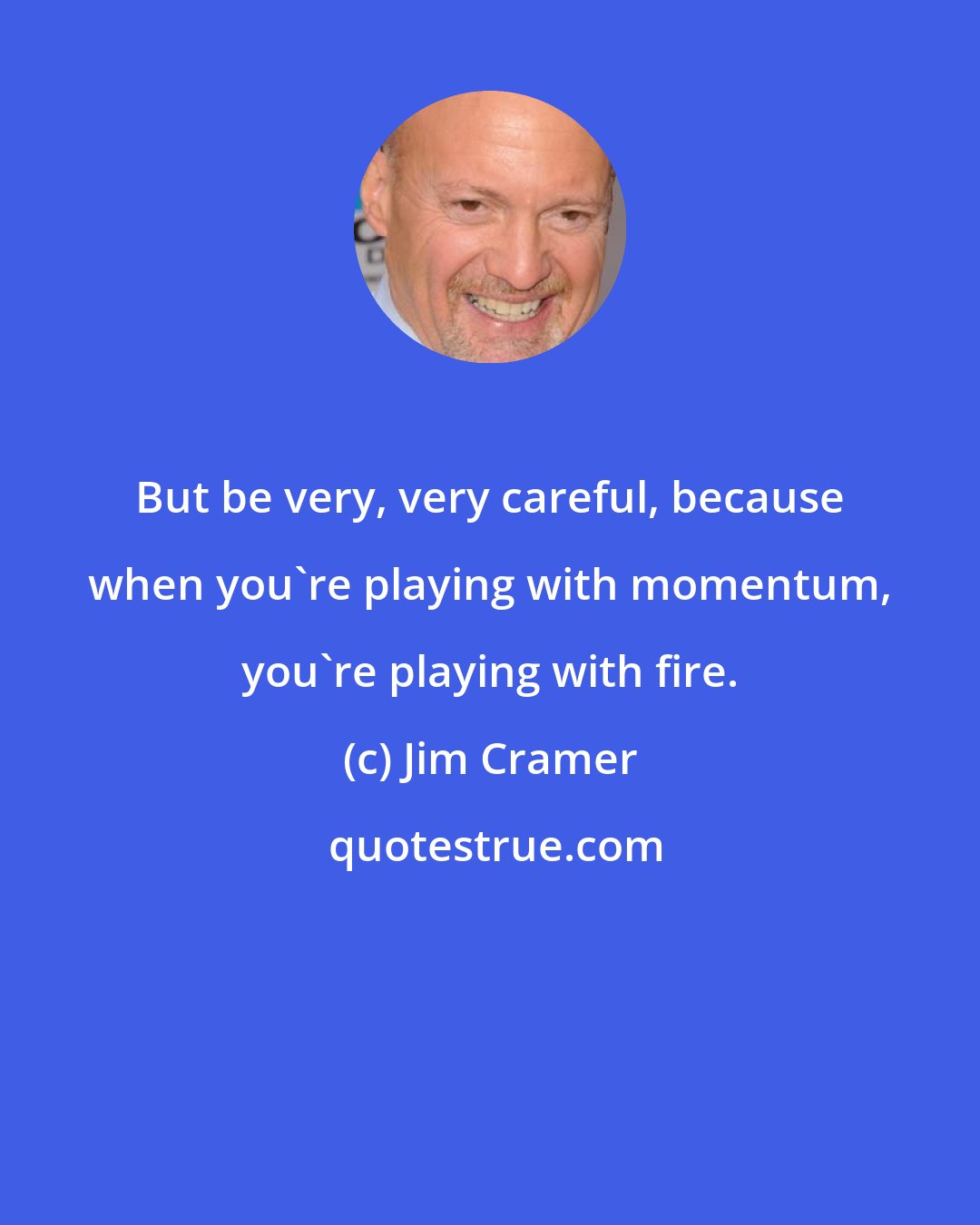 Jim Cramer: But be very, very careful, because when you're playing with momentum, you're playing with fire.