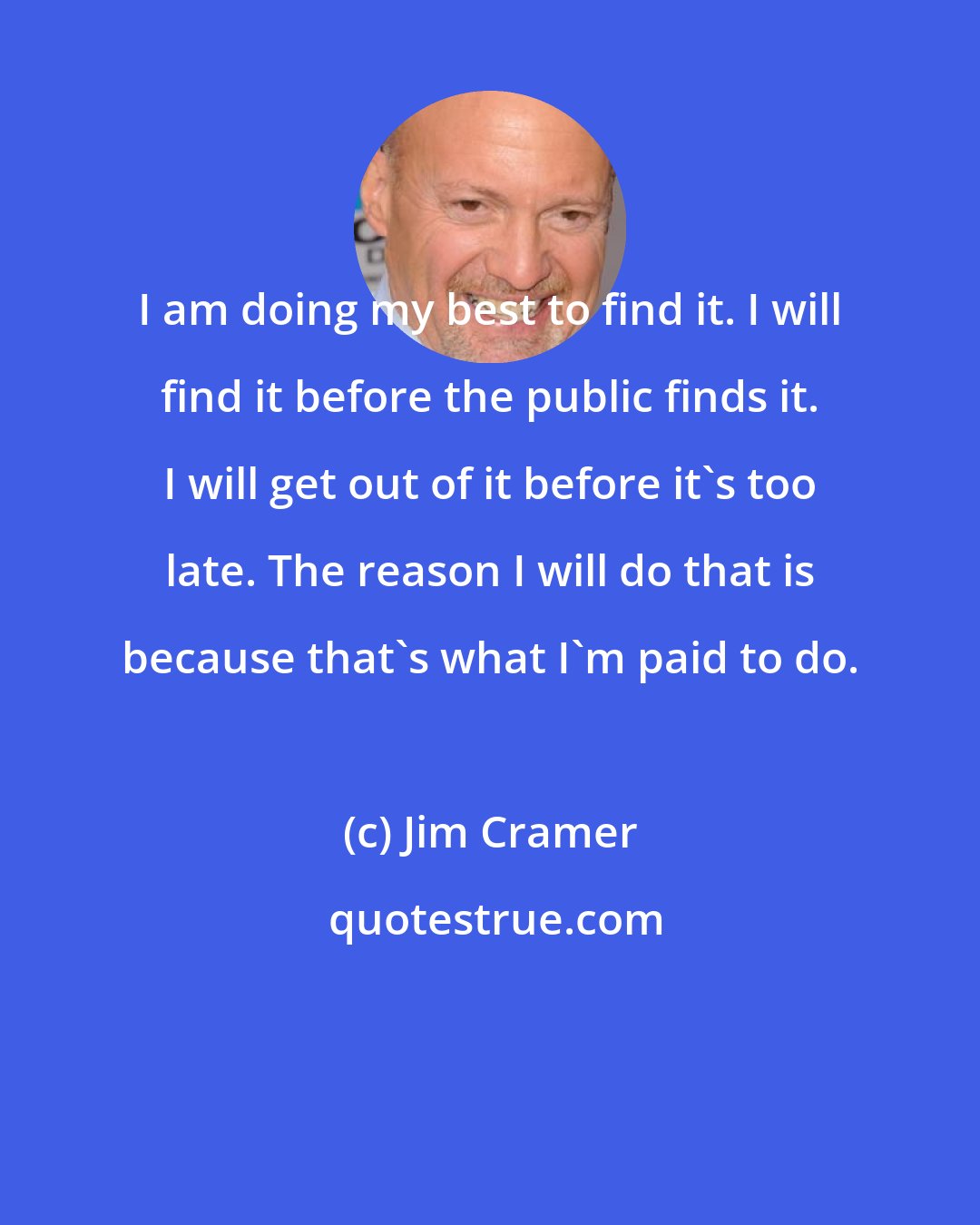 Jim Cramer: I am doing my best to find it. I will find it before the public finds it. I will get out of it before it's too late. The reason I will do that is because that's what I'm paid to do.