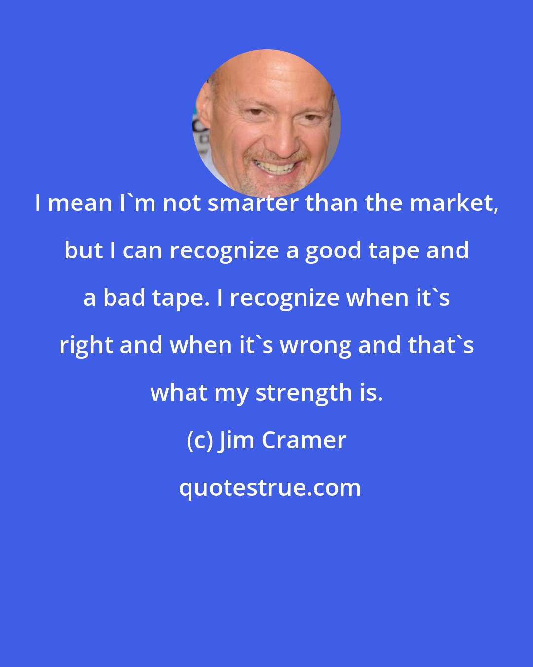 Jim Cramer: I mean I'm not smarter than the market, but I can recognize a good tape and a bad tape. I recognize when it's right and when it's wrong and that's what my strength is.