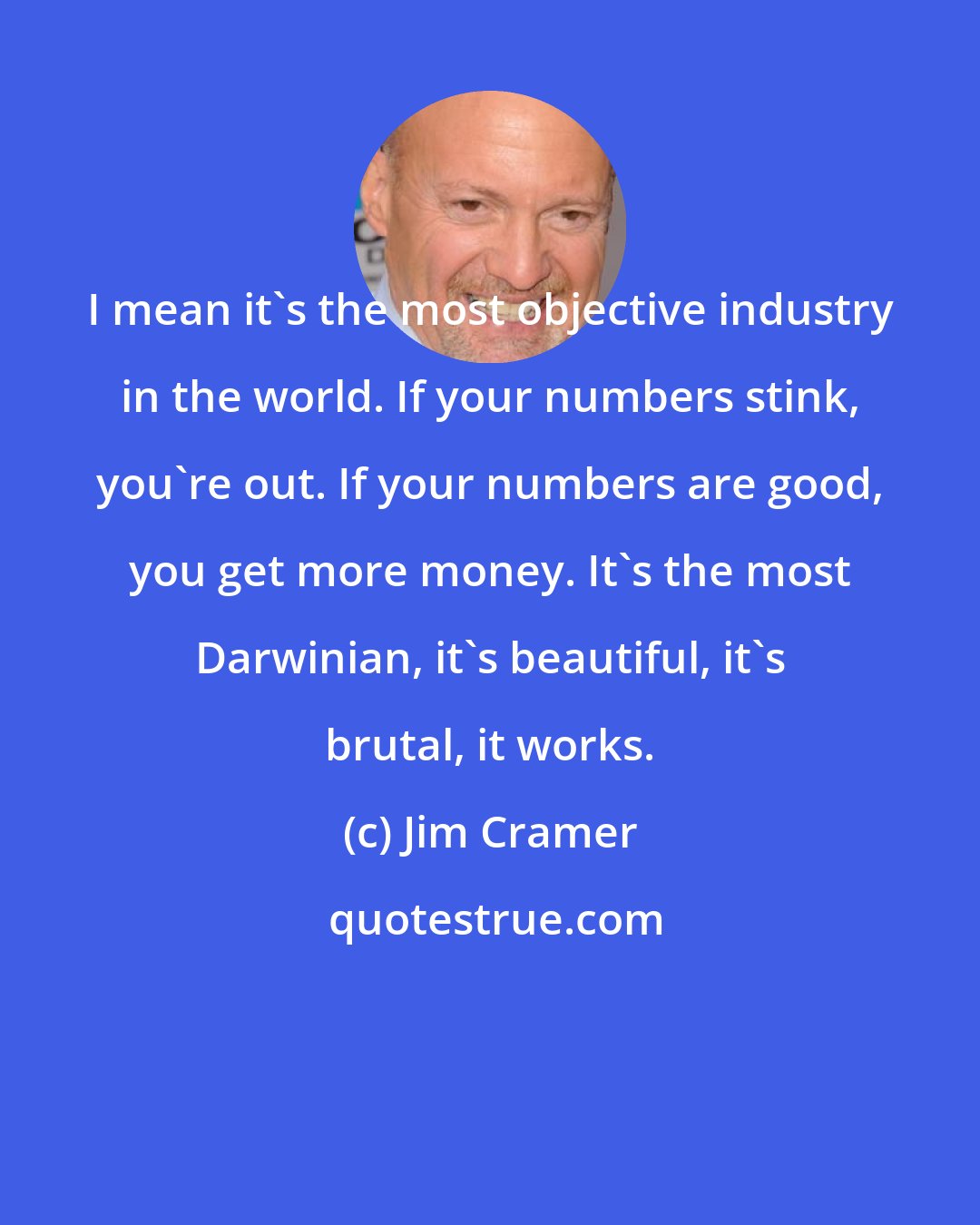 Jim Cramer: I mean it's the most objective industry in the world. If your numbers stink, you're out. If your numbers are good, you get more money. It's the most Darwinian, it's beautiful, it's brutal, it works.