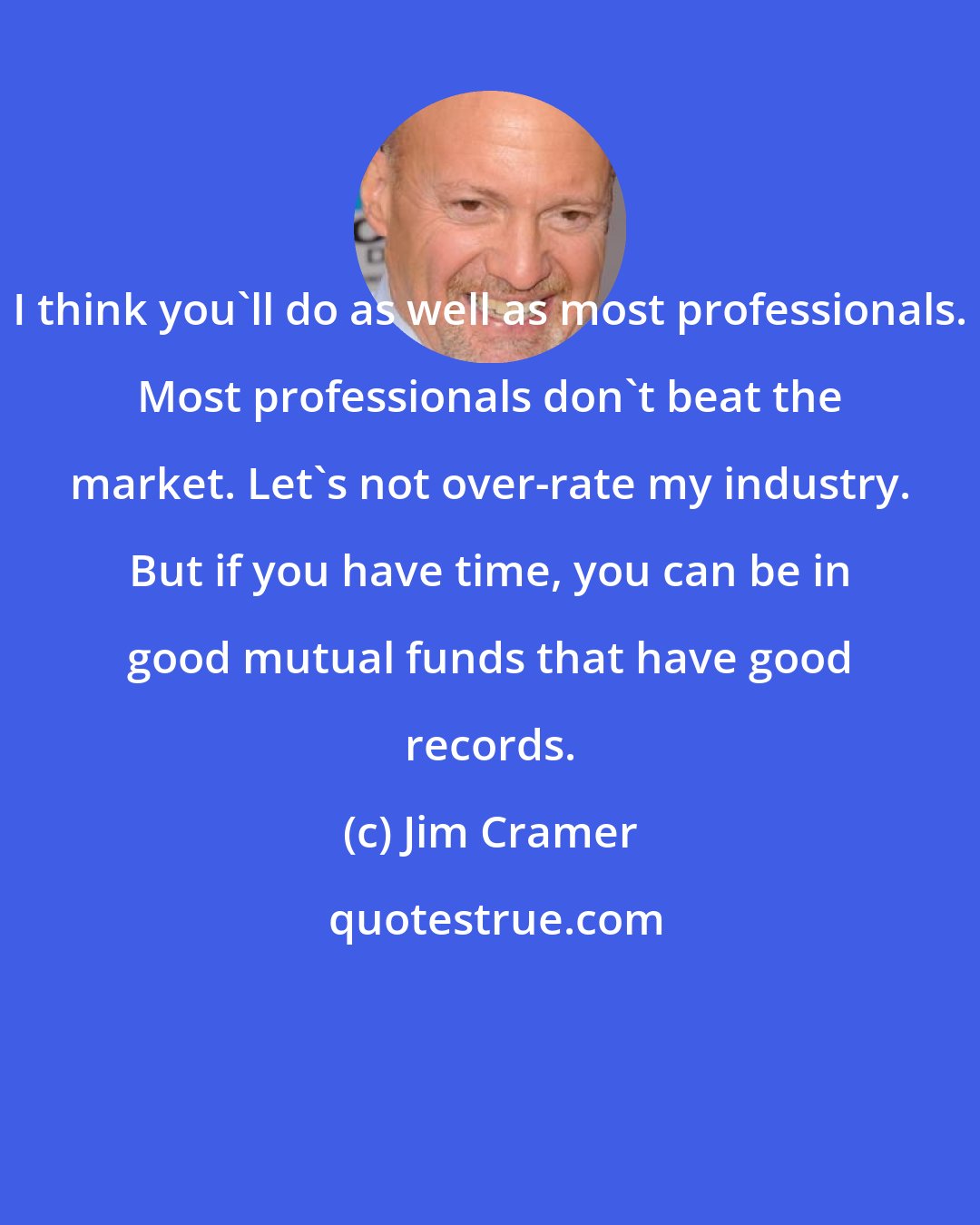 Jim Cramer: I think you'll do as well as most professionals. Most professionals don't beat the market. Let's not over-rate my industry. But if you have time, you can be in good mutual funds that have good records.