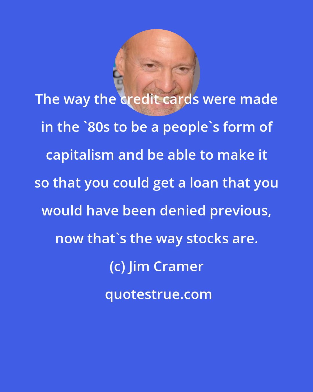 Jim Cramer: The way the credit cards were made in the '80s to be a people's form of capitalism and be able to make it so that you could get a loan that you would have been denied previous, now that's the way stocks are.
