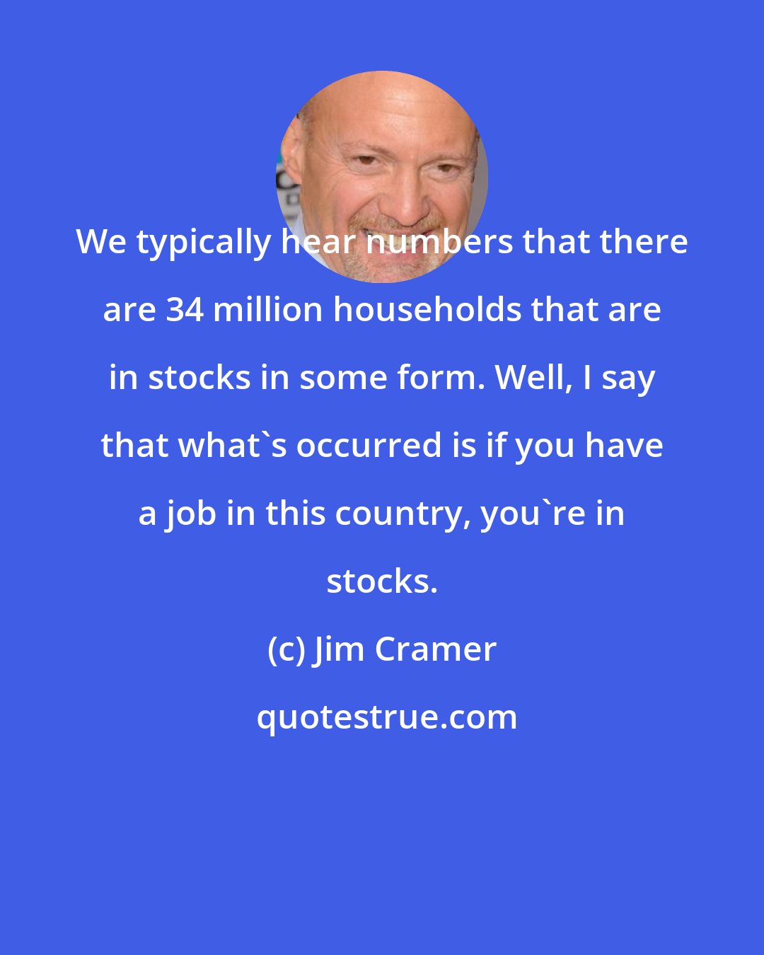 Jim Cramer: We typically hear numbers that there are 34 million households that are in stocks in some form. Well, I say that what's occurred is if you have a job in this country, you're in stocks.