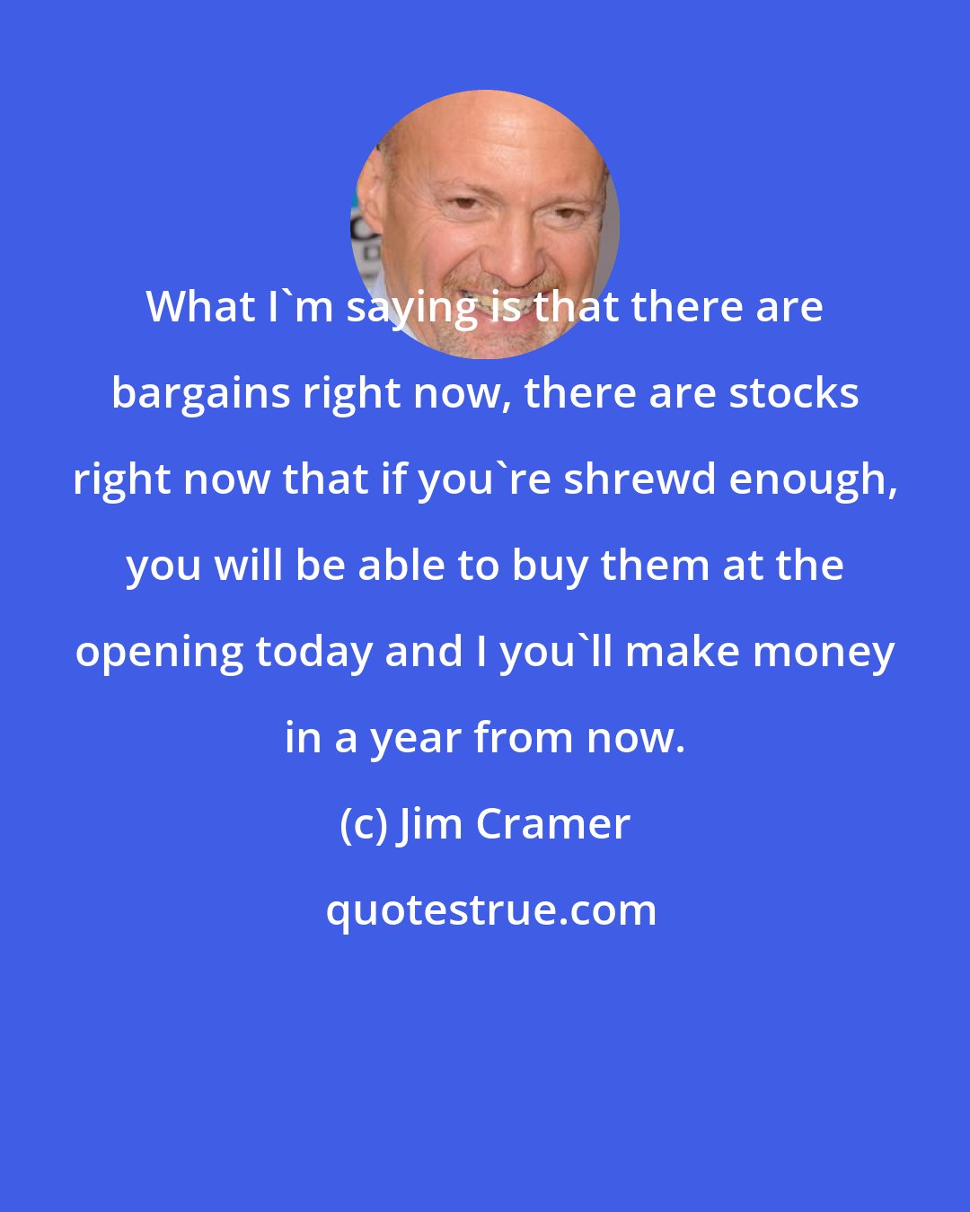 Jim Cramer: What I'm saying is that there are bargains right now, there are stocks right now that if you're shrewd enough, you will be able to buy them at the opening today and I you'll make money in a year from now.