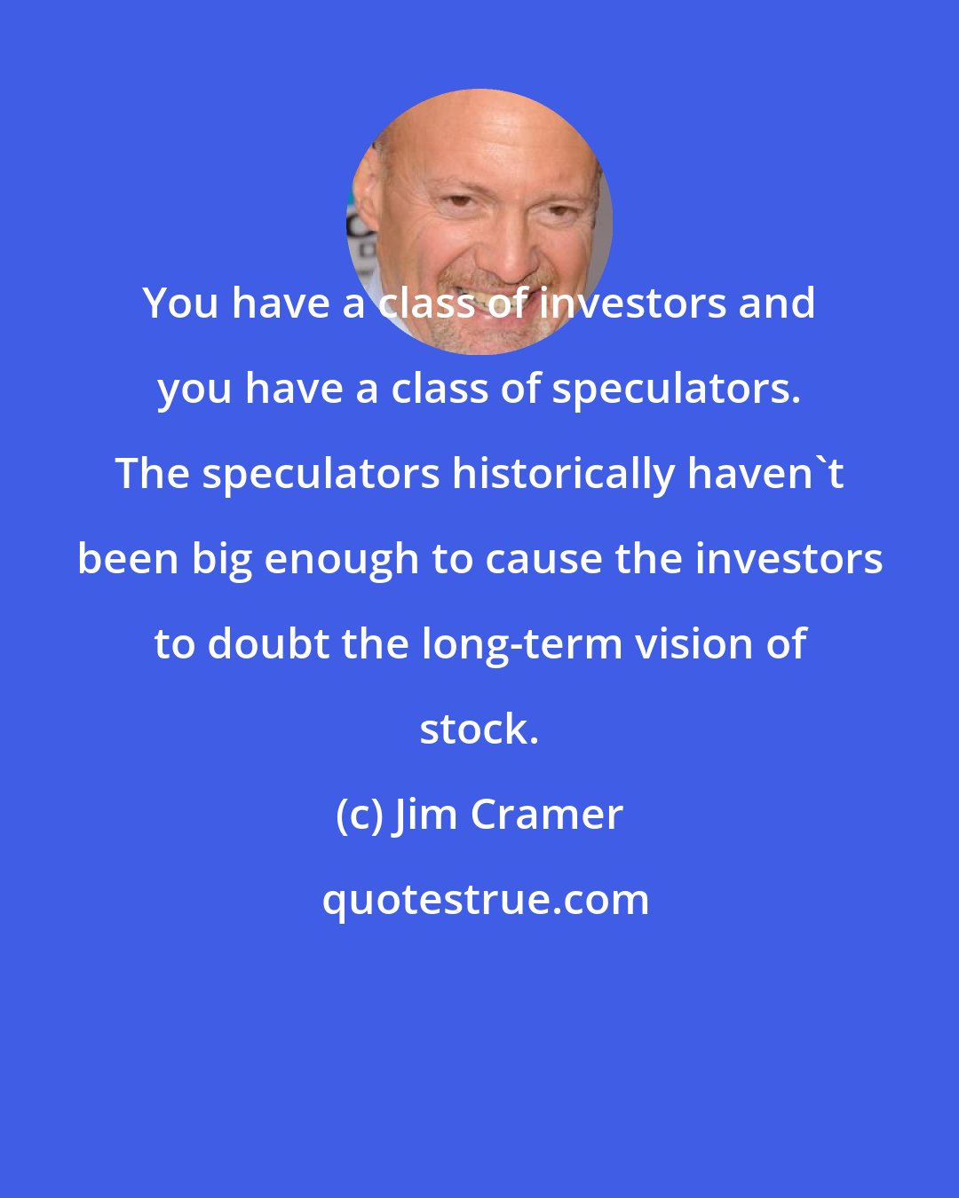 Jim Cramer: You have a class of investors and you have a class of speculators. The speculators historically haven't been big enough to cause the investors to doubt the long-term vision of stock.