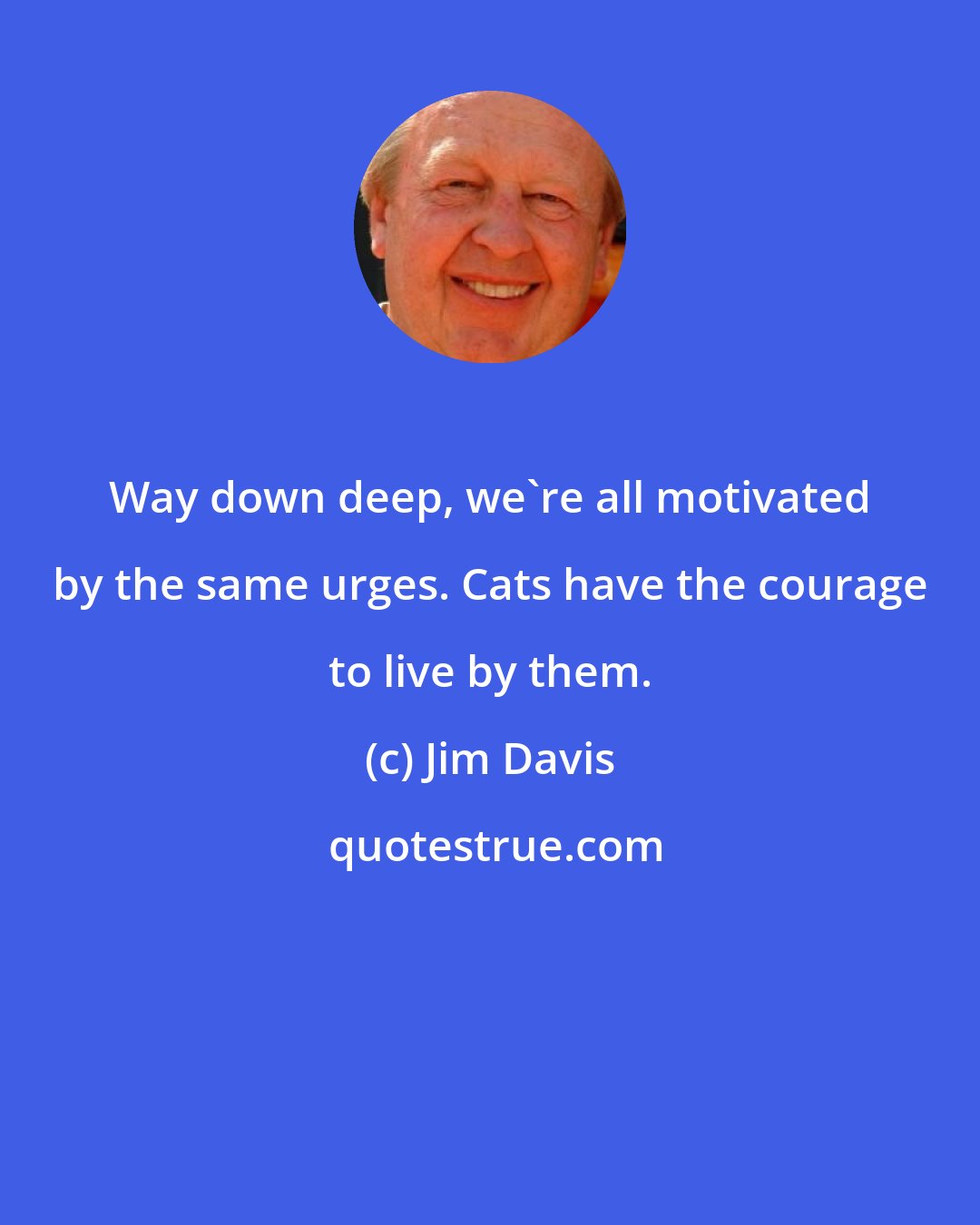 Jim Davis: Way down deep, we're all motivated by the same urges. Cats have the courage to live by them.