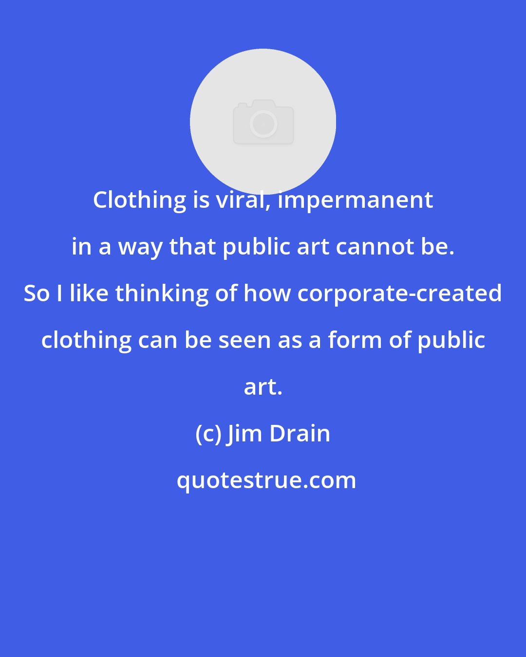 Jim Drain: Clothing is viral, impermanent in a way that public art cannot be. So I like thinking of how corporate-created clothing can be seen as a form of public art.
