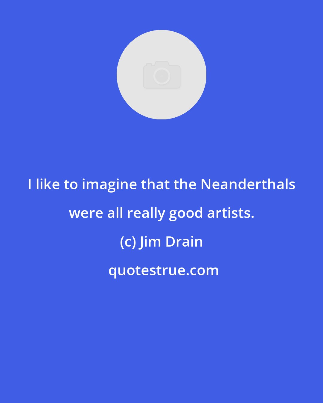 Jim Drain: I like to imagine that the Neanderthals were all really good artists.