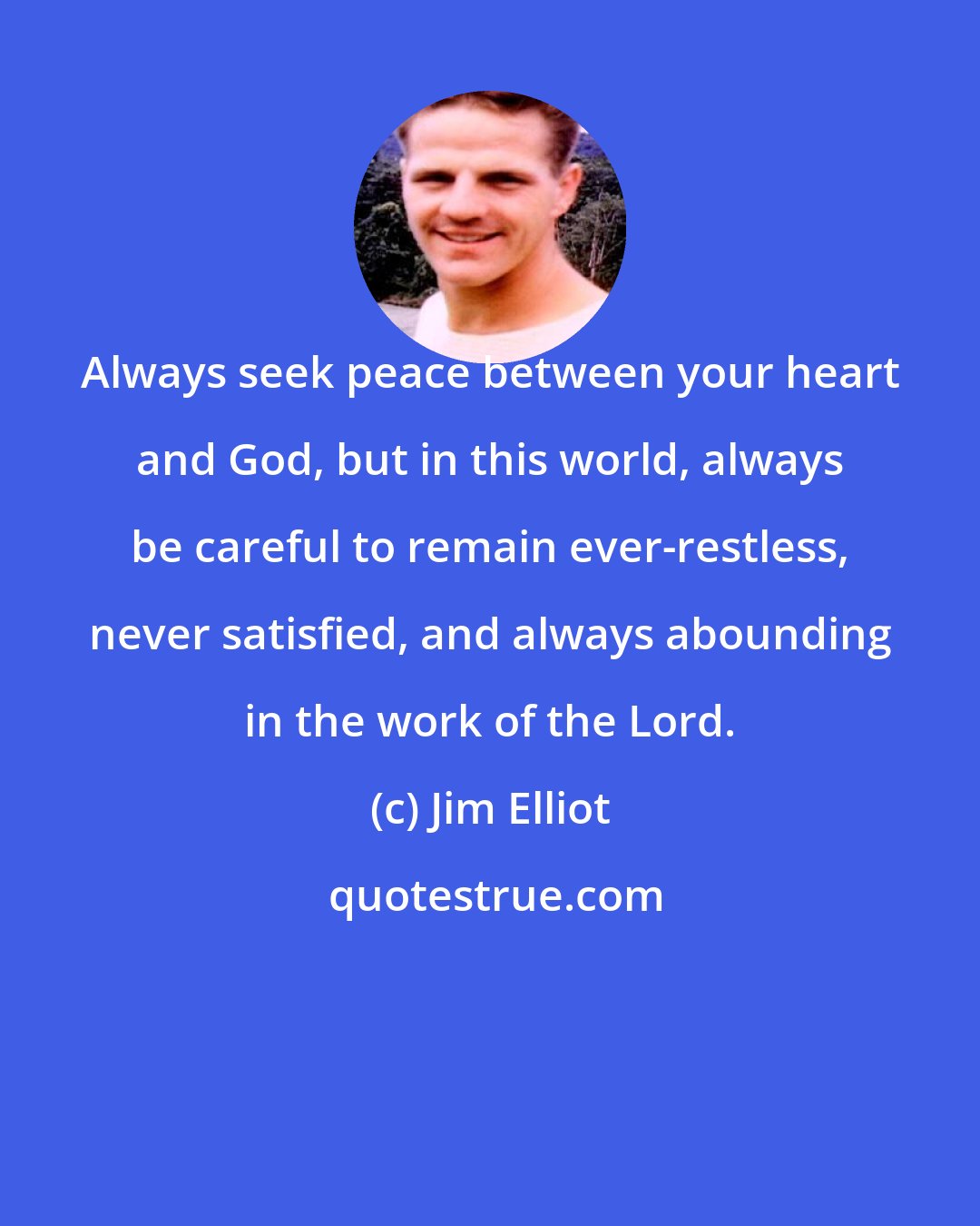 Jim Elliot: Always seek peace between your heart and God, but in this world, always be careful to remain ever-restless, never satisfied, and always abounding in the work of the Lord.