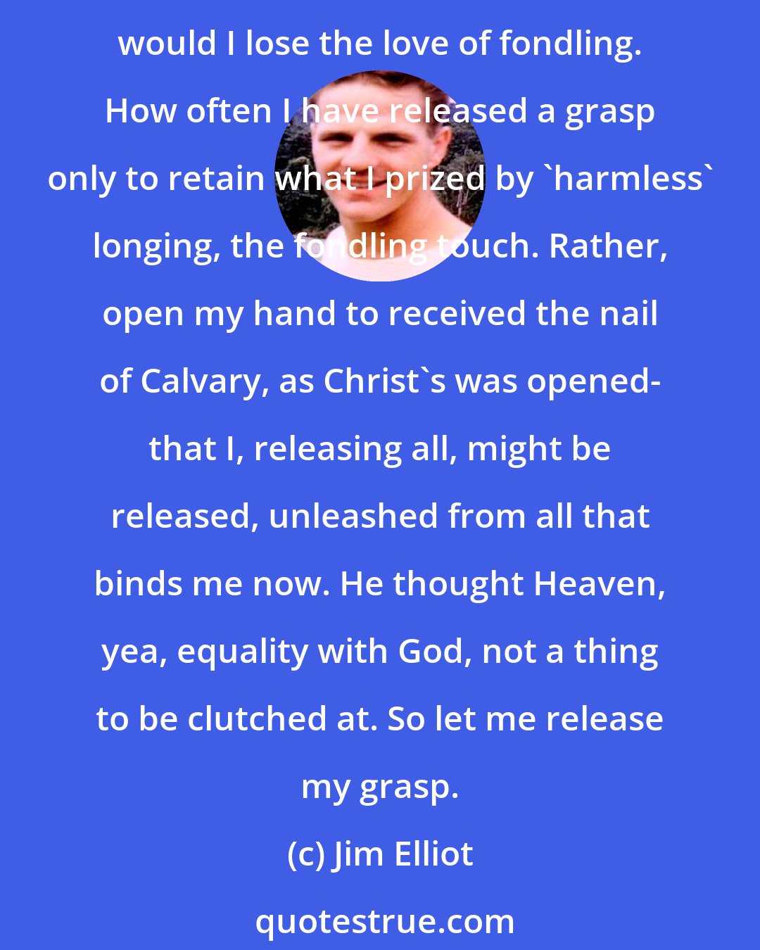 Jim Elliot: Father, let me be weak that I might loose my clutch on everything temporal. My life, my reputation, my possessions, Lord, let me loose the tension of the grasping hand. Even, Father, would I lose the love of fondling. How often I have released a grasp only to retain what I prized by 'harmless' longing, the fondling touch. Rather, open my hand to received the nail of Calvary, as Christ's was opened- that I, releasing all, might be released, unleashed from all that binds me now. He thought Heaven, yea, equality with God, not a thing to be clutched at. So let me release my grasp.