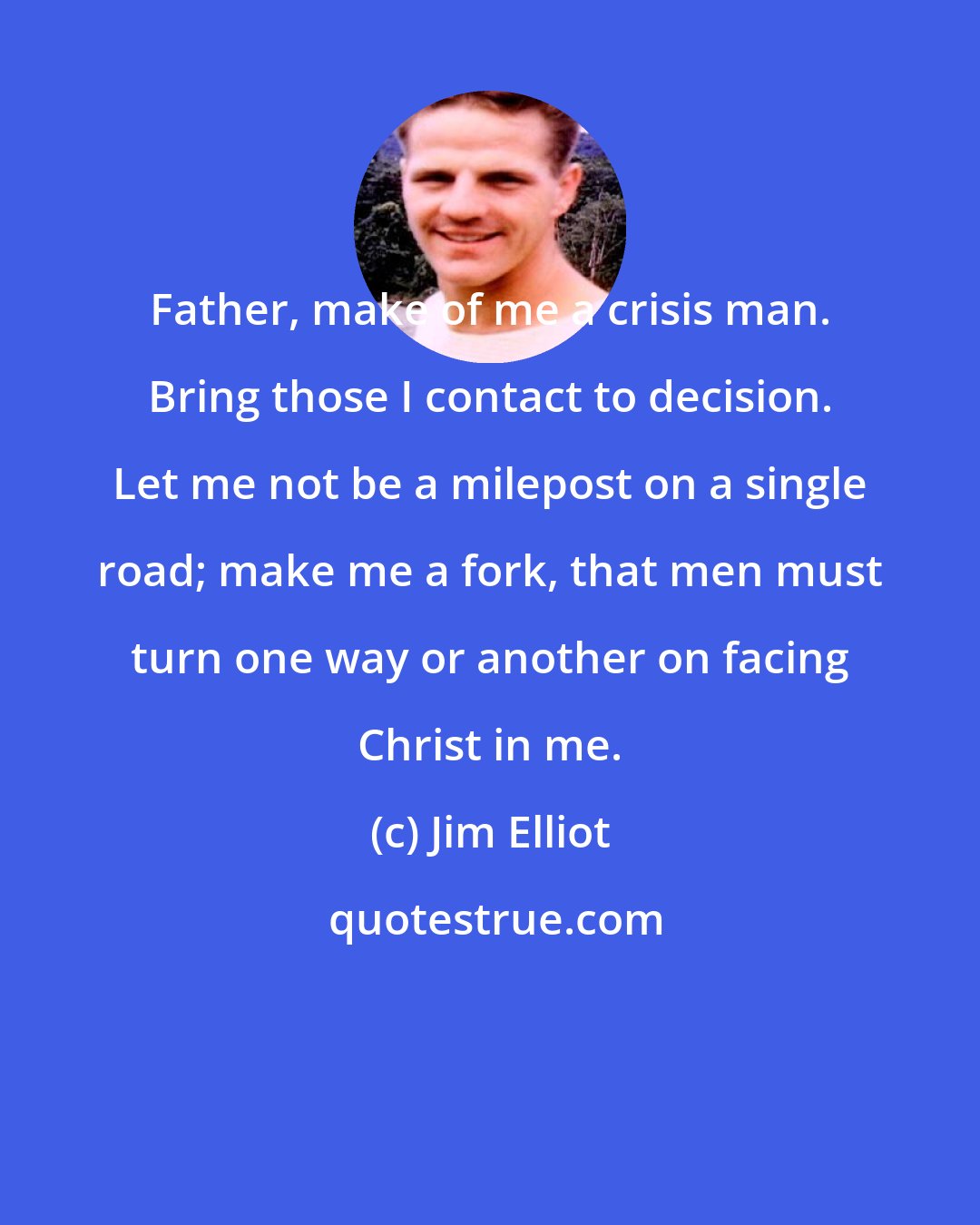 Jim Elliot: Father, make of me a crisis man. Bring those I contact to decision. Let me not be a milepost on a single road; make me a fork, that men must turn one way or another on facing Christ in me.