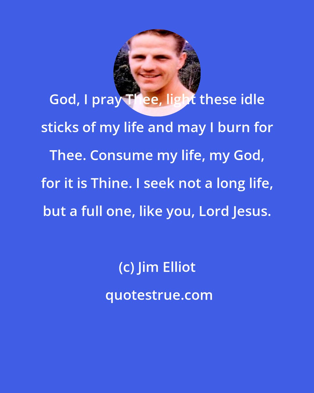 Jim Elliot: God, I pray Thee, light these idle sticks of my life and may I burn for Thee. Consume my life, my God, for it is Thine. I seek not a long life, but a full one, like you, Lord Jesus.