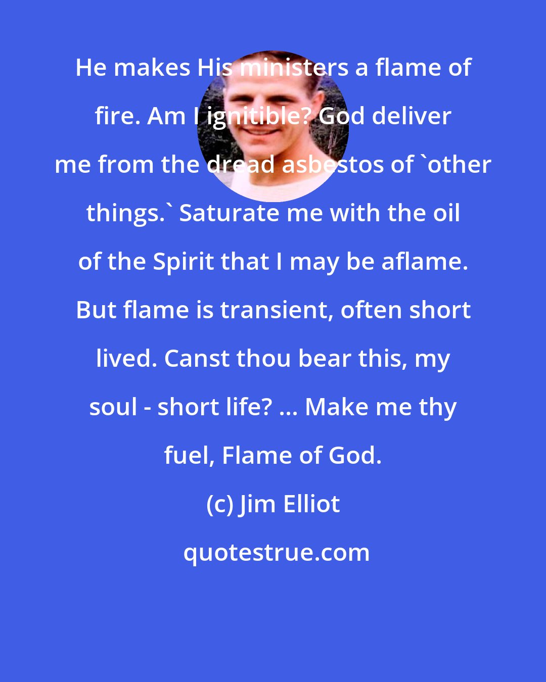 Jim Elliot: He makes His ministers a flame of fire. Am I ignitible? God deliver me from the dread asbestos of 'other things.' Saturate me with the oil of the Spirit that I may be aflame. But flame is transient, often short lived. Canst thou bear this, my soul - short life? ... Make me thy fuel, Flame of God.