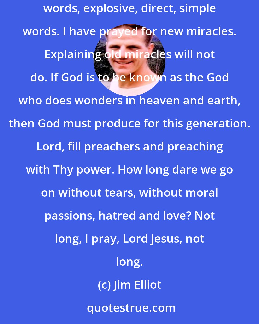 Jim Elliot: I have prayed for new men, fiery, reckless men, possessed of uncontrollably youthful passion-these lit by the Spirit of God. I have prayed for new words, explosive, direct, simple words. I have prayed for new miracles. Explaining old miracles will not do. If God is to be known as the God who does wonders in heaven and earth, then God must produce for this generation. Lord, fill preachers and preaching with Thy power. How long dare we go on without tears, without moral passions, hatred and love? Not long, I pray, Lord Jesus, not long.