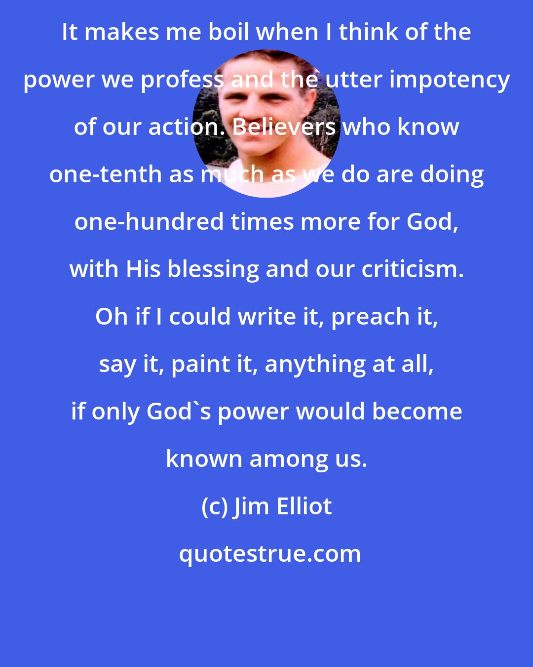 Jim Elliot: It makes me boil when I think of the power we profess and the utter impotency of our action. Believers who know one-tenth as much as we do are doing one-hundred times more for God, with His blessing and our criticism. Oh if I could write it, preach it, say it, paint it, anything at all, if only God's power would become known among us.