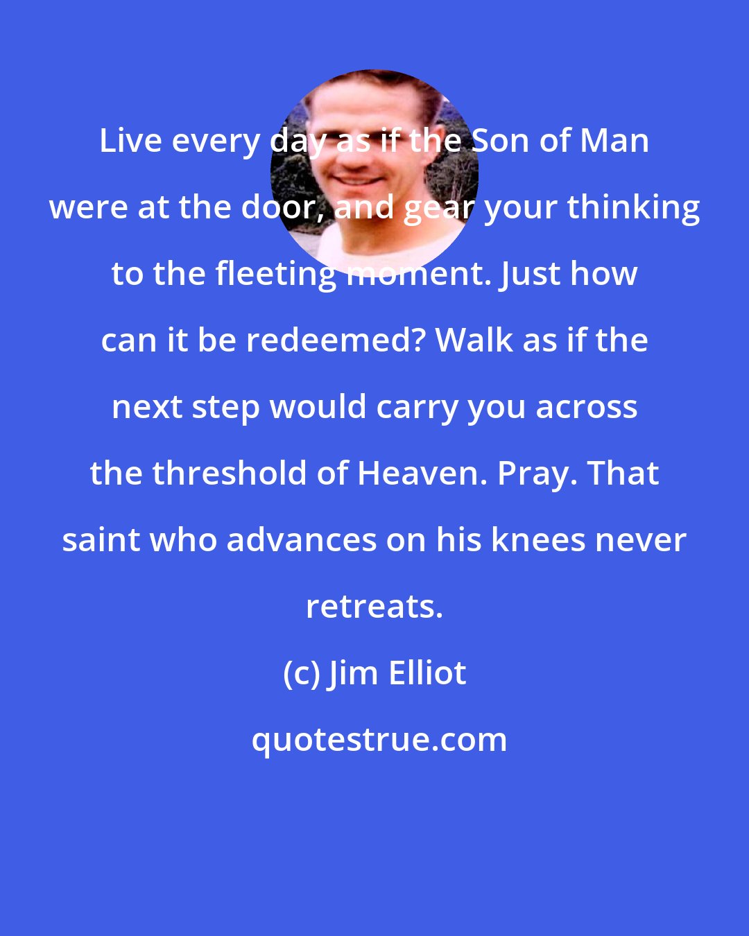 Jim Elliot: Live every day as if the Son of Man were at the door, and gear your thinking to the fleeting moment. Just how can it be redeemed? Walk as if the next step would carry you across the threshold of Heaven. Pray. That saint who advances on his knees never retreats.