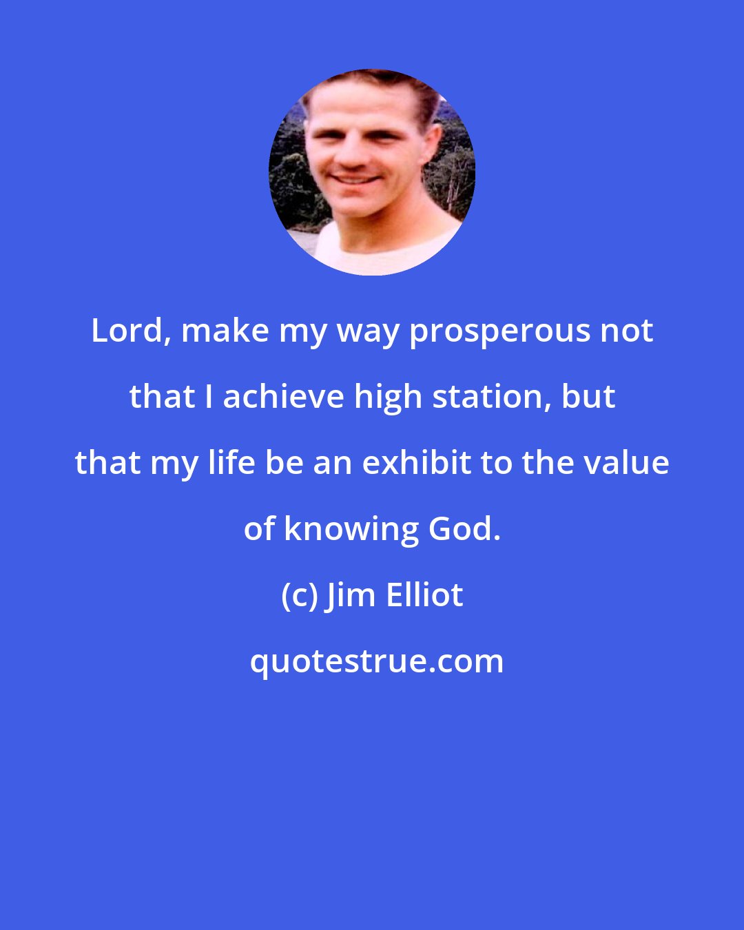 Jim Elliot: Lord, make my way prosperous not that I achieve high station, but that my life be an exhibit to the value of knowing God.