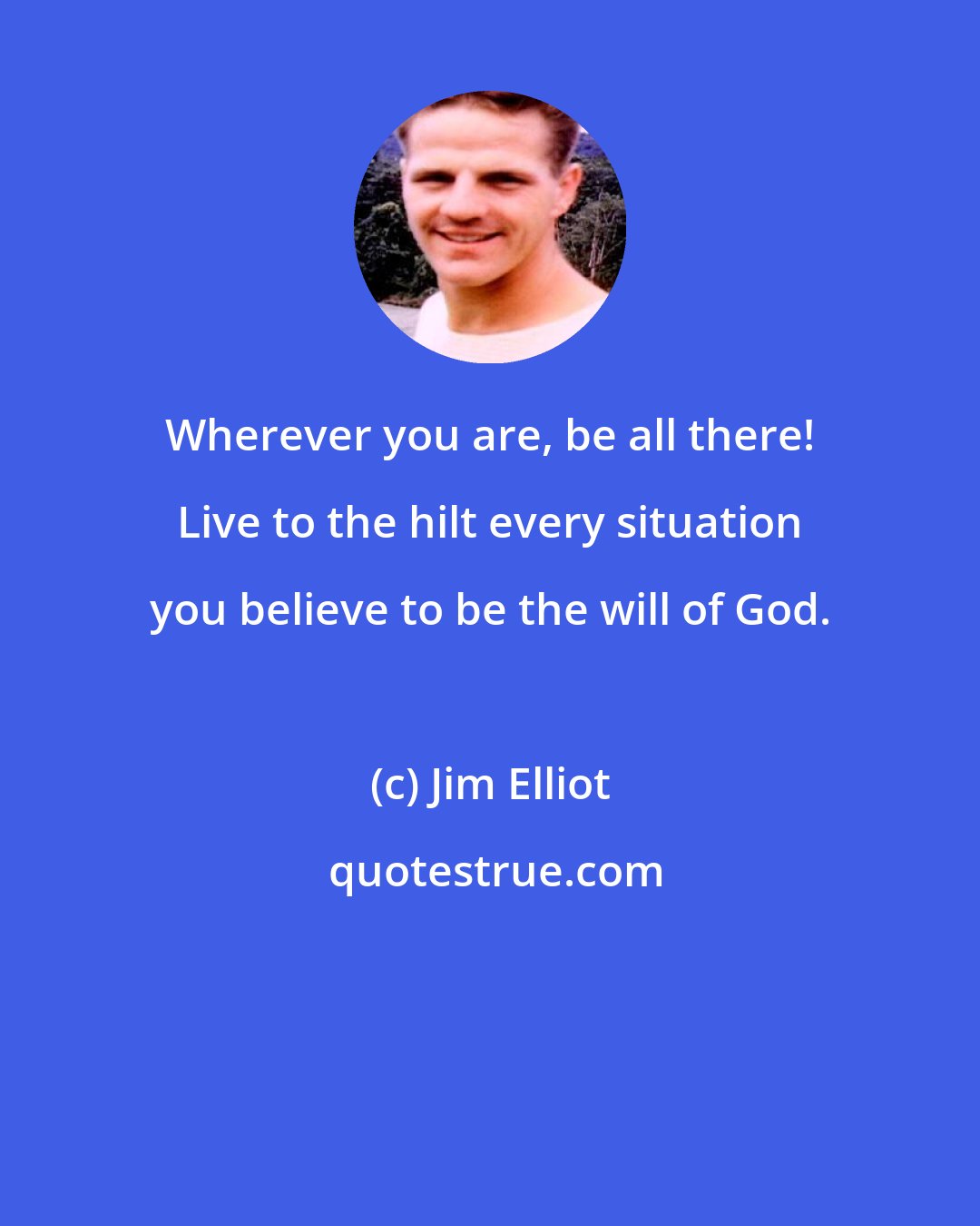 Jim Elliot: Wherever you are, be all there! Live to the hilt every situation you believe to be the will of God.