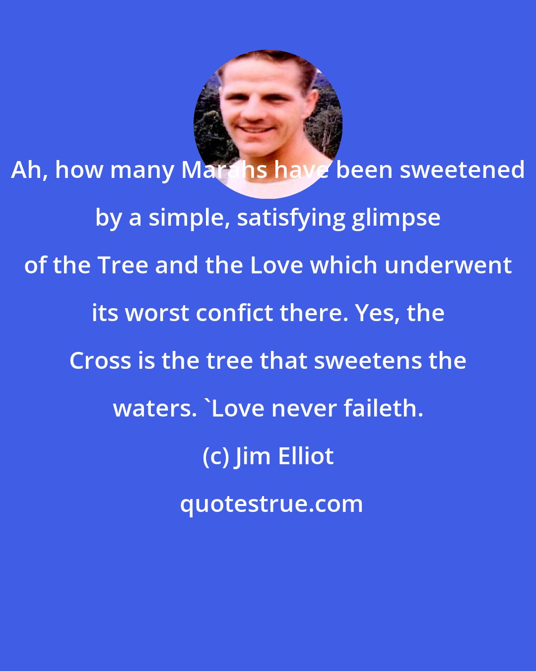 Jim Elliot: Ah, how many Marahs have been sweetened by a simple, satisfying glimpse of the Tree and the Love which underwent its worst confict there. Yes, the Cross is the tree that sweetens the waters. 'Love never faileth.