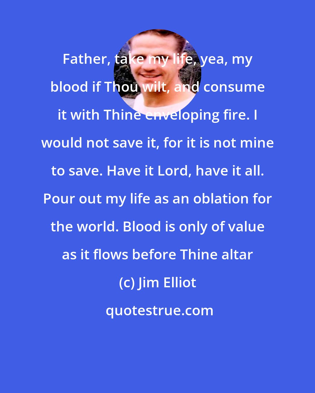 Jim Elliot: Father, take my life, yea, my blood if Thou wilt, and consume it with Thine enveloping fire. I would not save it, for it is not mine to save. Have it Lord, have it all. Pour out my life as an oblation for the world. Blood is only of value as it flows before Thine altar