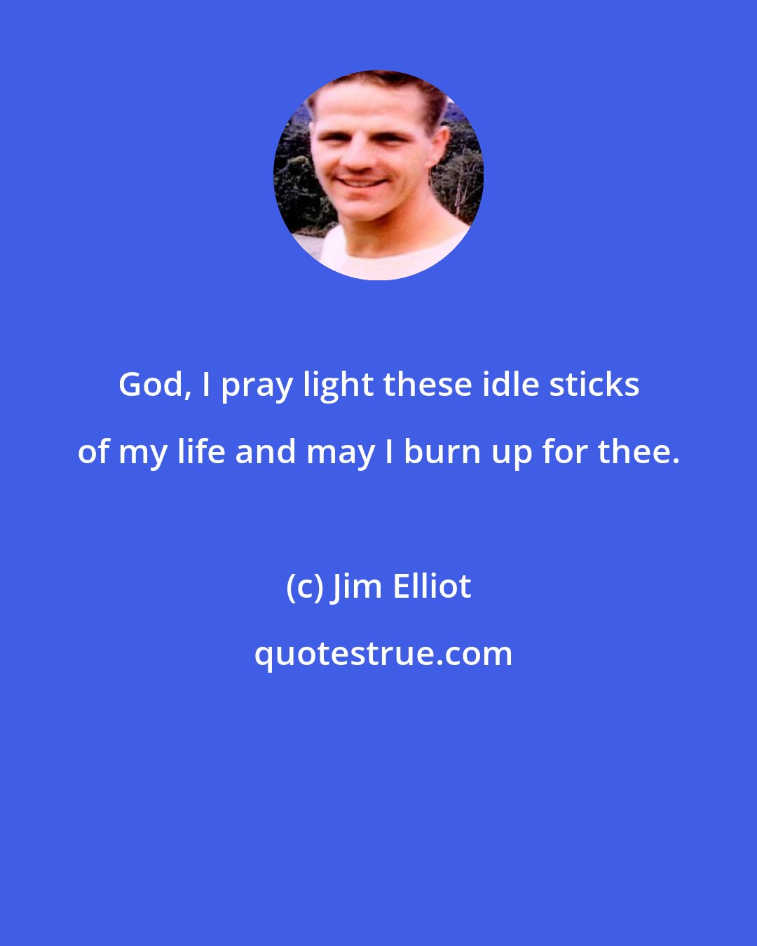 Jim Elliot: God, I pray light these idle sticks of my life and may I burn up for thee.