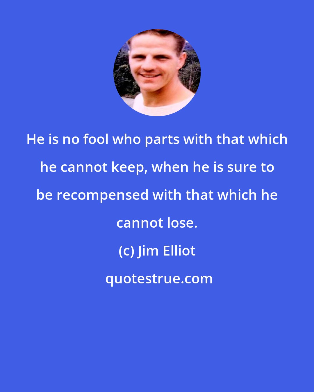 Jim Elliot: He is no fool who parts with that which he cannot keep, when he is sure to be recompensed with that which he cannot lose.