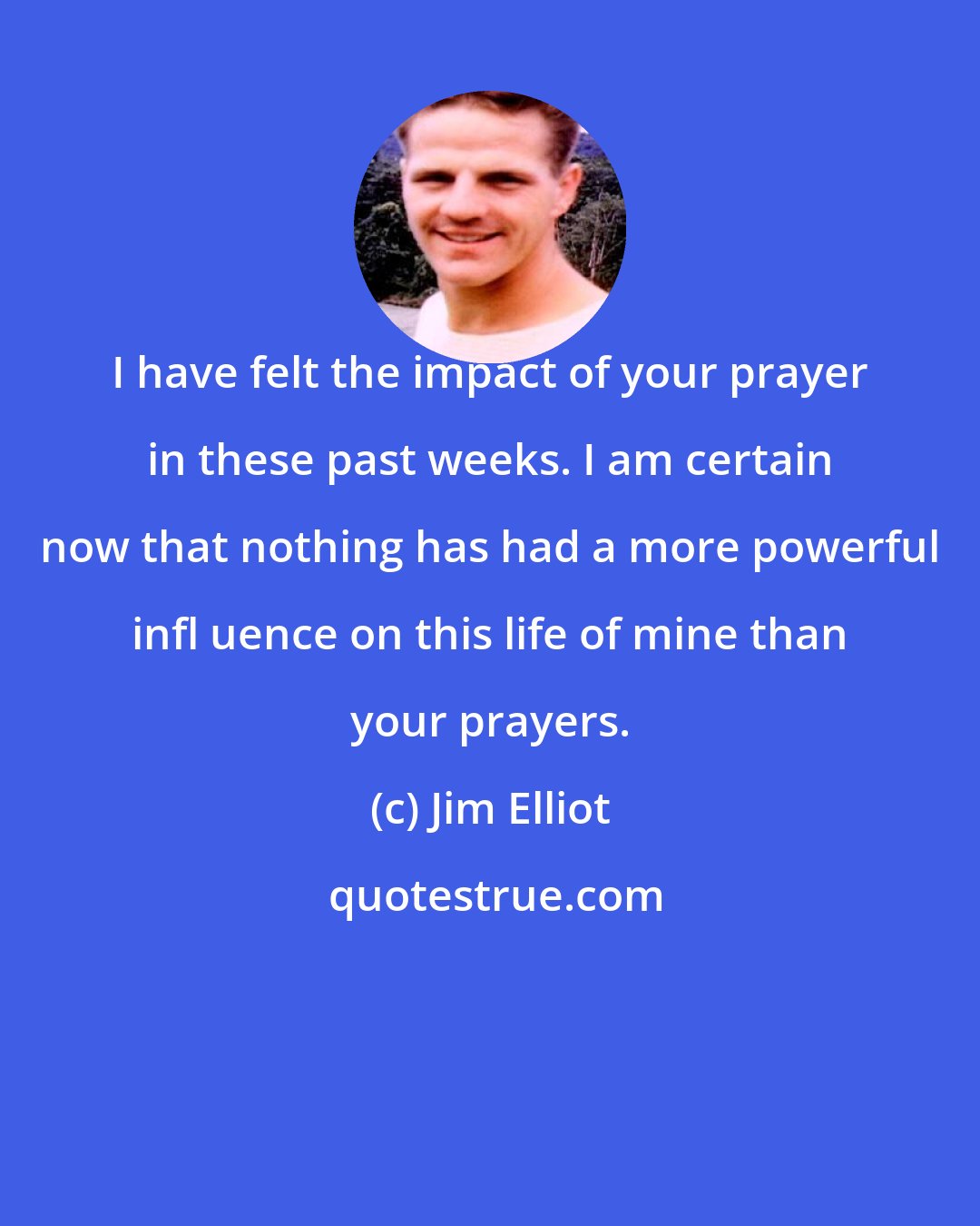 Jim Elliot: I have felt the impact of your prayer in these past weeks. I am certain now that nothing has had a more powerful infl uence on this life of mine than your prayers.