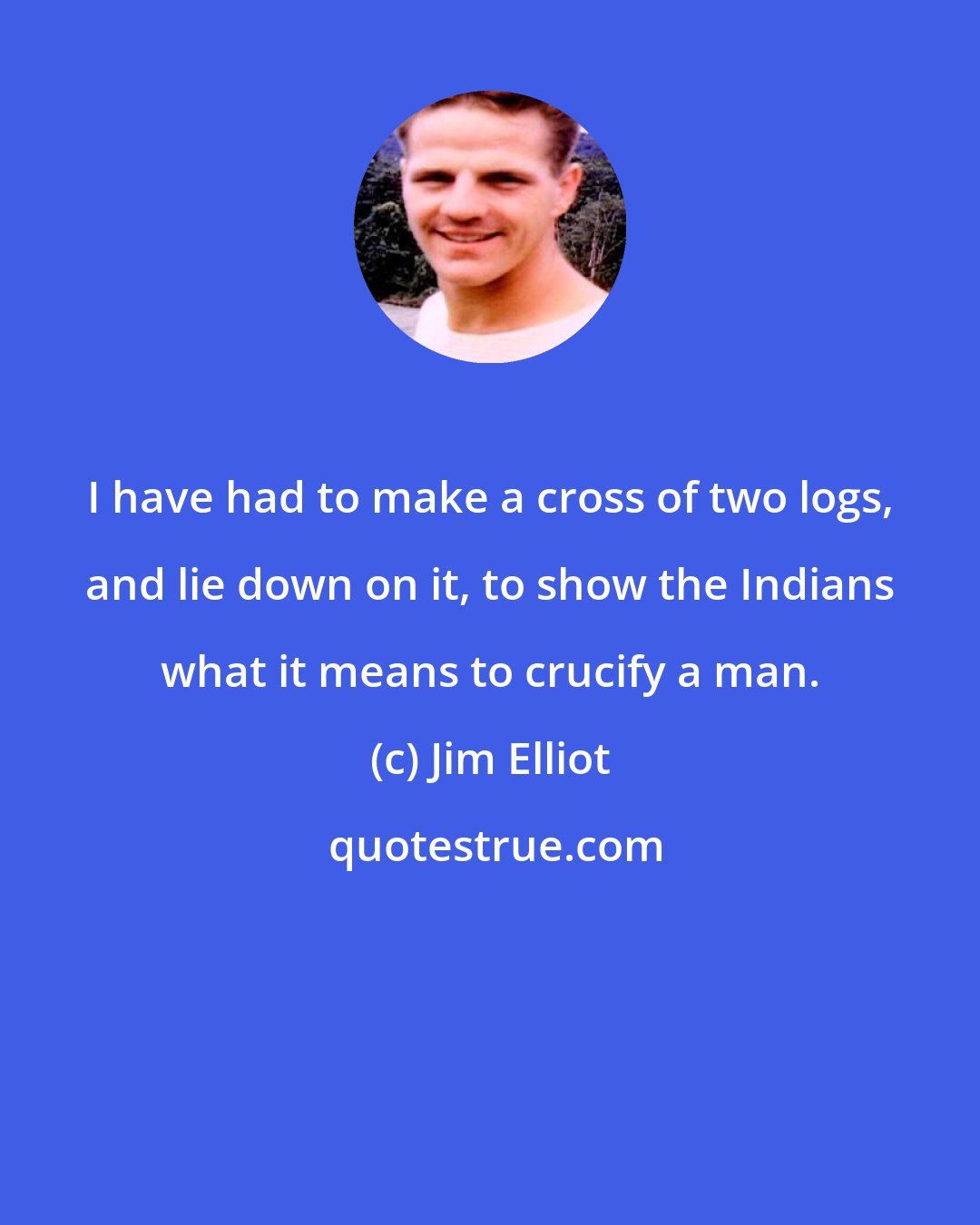 Jim Elliot: I have had to make a cross of two logs, and lie down on it, to show the Indians what it means to crucify a man.