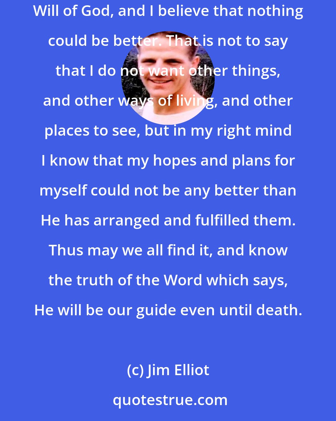 Jim Elliot: In my own experience I have found that the most extravagant dreams of boyhood have not surpassed the great experience of being in the Will of God, and I believe that nothing could be better. That is not to say that I do not want other things, and other ways of living, and other places to see, but in my right mind I know that my hopes and plans for myself could not be any better than He has arranged and fulfilled them. Thus may we all find it, and know the truth of the Word which says, He will be our guide even until death.