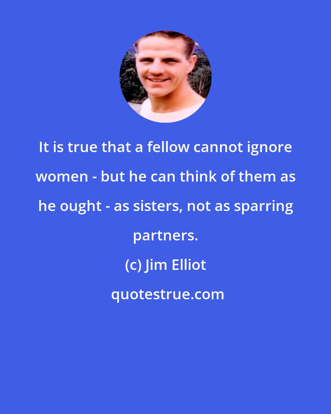 Jim Elliot: It is true that a fellow cannot ignore women - but he can think of them as he ought - as sisters, not as sparring partners.