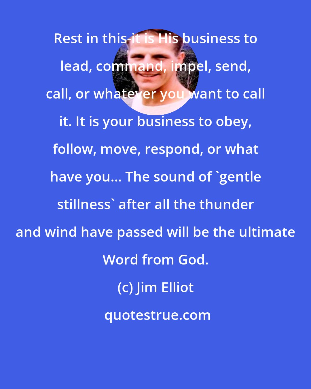 Jim Elliot: Rest in this-it is His business to lead, command, impel, send, call, or whatever you want to call it. It is your business to obey, follow, move, respond, or what have you... The sound of 'gentle stillness' after all the thunder and wind have passed will be the ultimate Word from God.