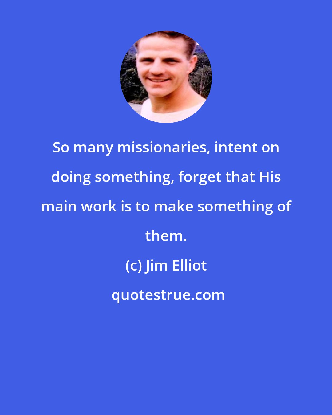 Jim Elliot: So many missionaries, intent on doing something, forget that His main work is to make something of them.