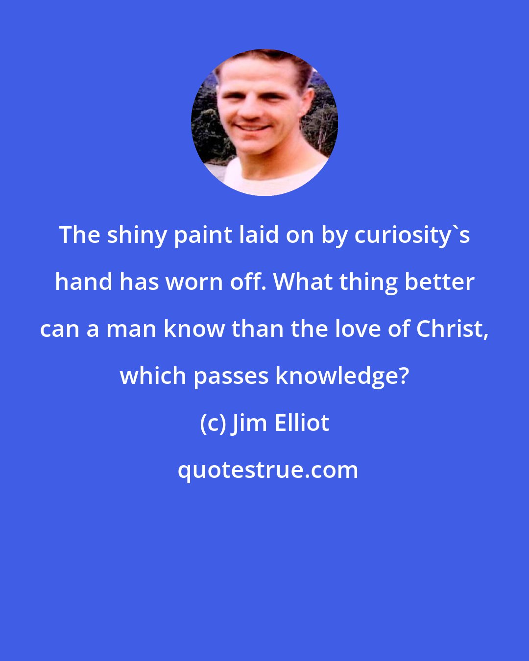 Jim Elliot: The shiny paint laid on by curiosity's hand has worn off. What thing better can a man know than the love of Christ, which passes knowledge?