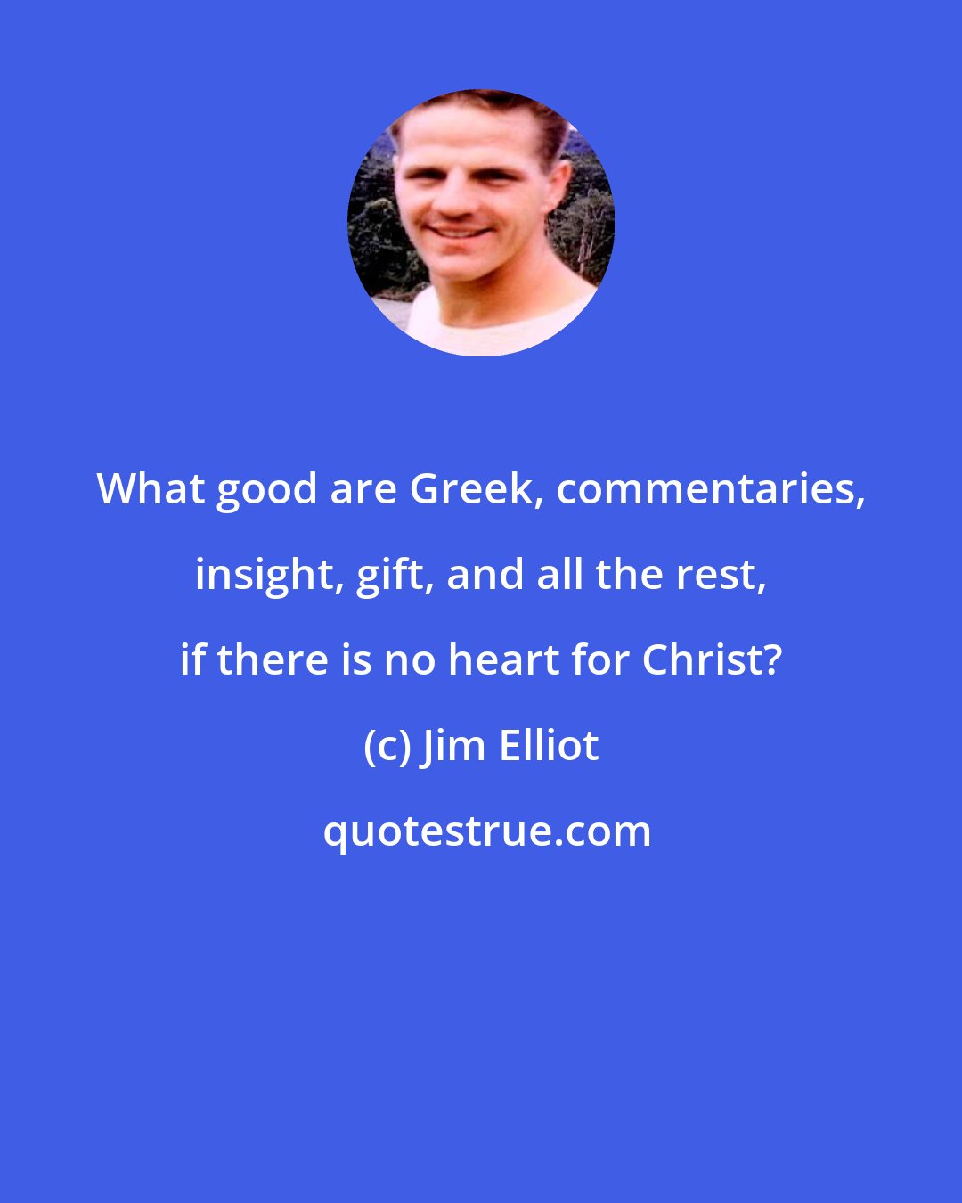 Jim Elliot: What good are Greek, commentaries, insight, gift, and all the rest, if there is no heart for Christ?