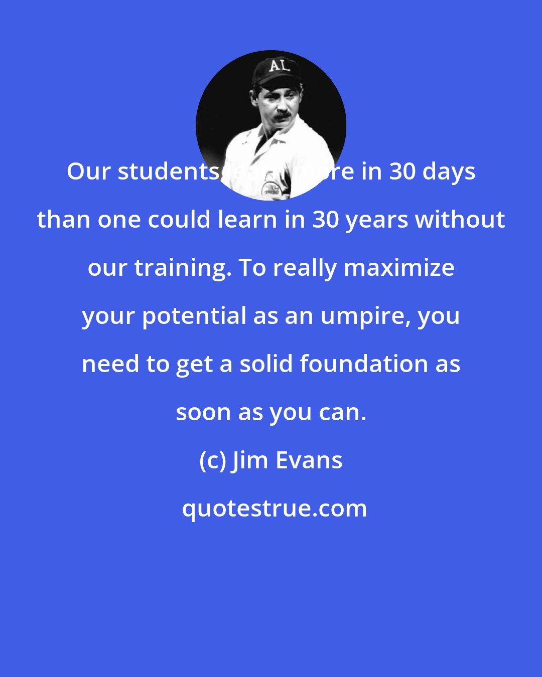 Jim Evans: Our students learn more in 30 days than one could learn in 30 years without our training. To really maximize your potential as an umpire, you need to get a solid foundation as soon as you can.