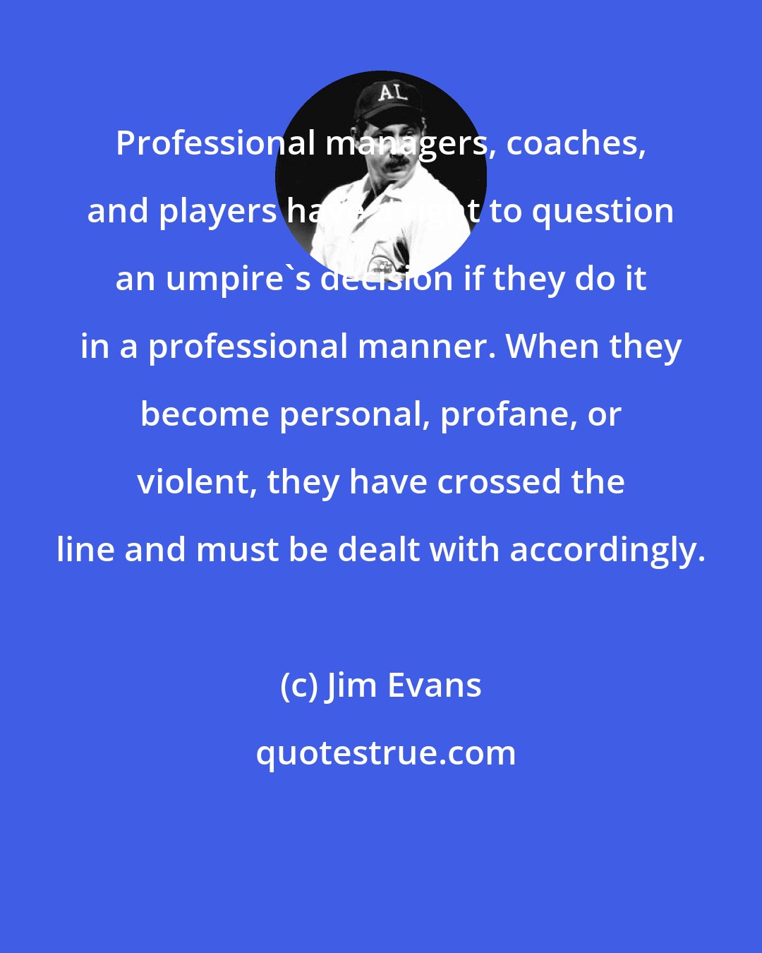 Jim Evans: Professional managers, coaches, and players have a right to question an umpire's decision if they do it in a professional manner. When they become personal, profane, or violent, they have crossed the line and must be dealt with accordingly.