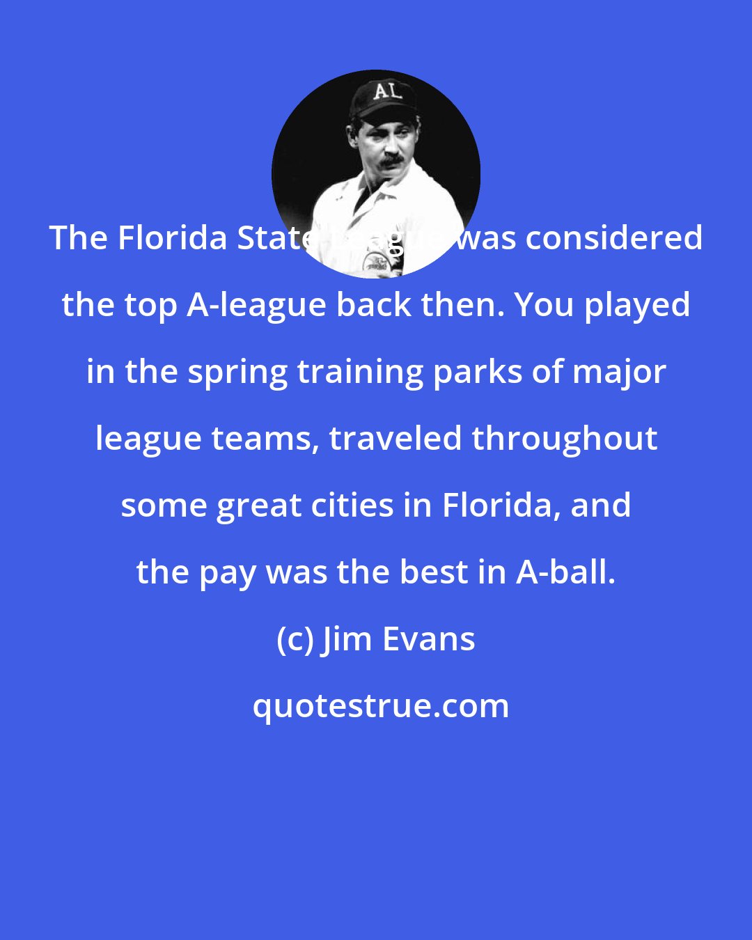 Jim Evans: The Florida State League was considered the top A-league back then. You played in the spring training parks of major league teams, traveled throughout some great cities in Florida, and the pay was the best in A-ball.