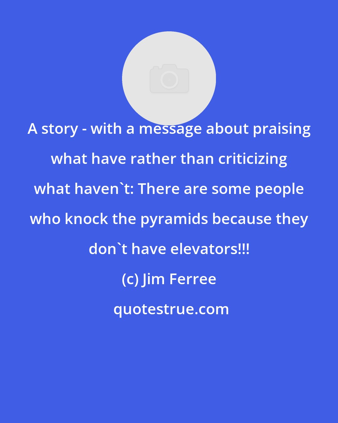 Jim Ferree: A story - with a message about praising what have rather than criticizing what haven't: There are some people who knock the pyramids because they don't have elevators!!!