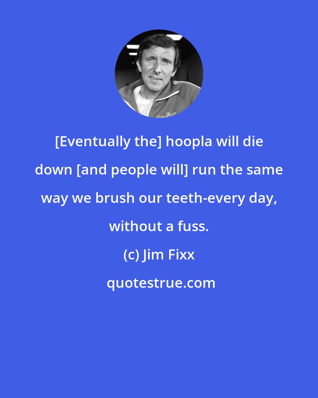 Jim Fixx: [Eventually the] hoopla will die down [and people will] run the same way we brush our teeth-every day, without a fuss.