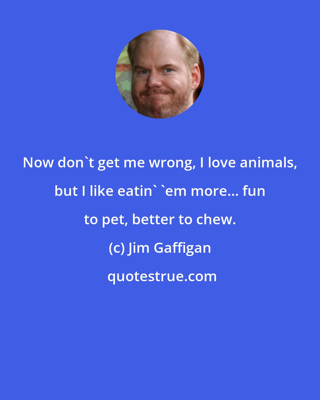 Jim Gaffigan: Now don't get me wrong, I love animals, but I like eatin' 'em more... fun to pet, better to chew.