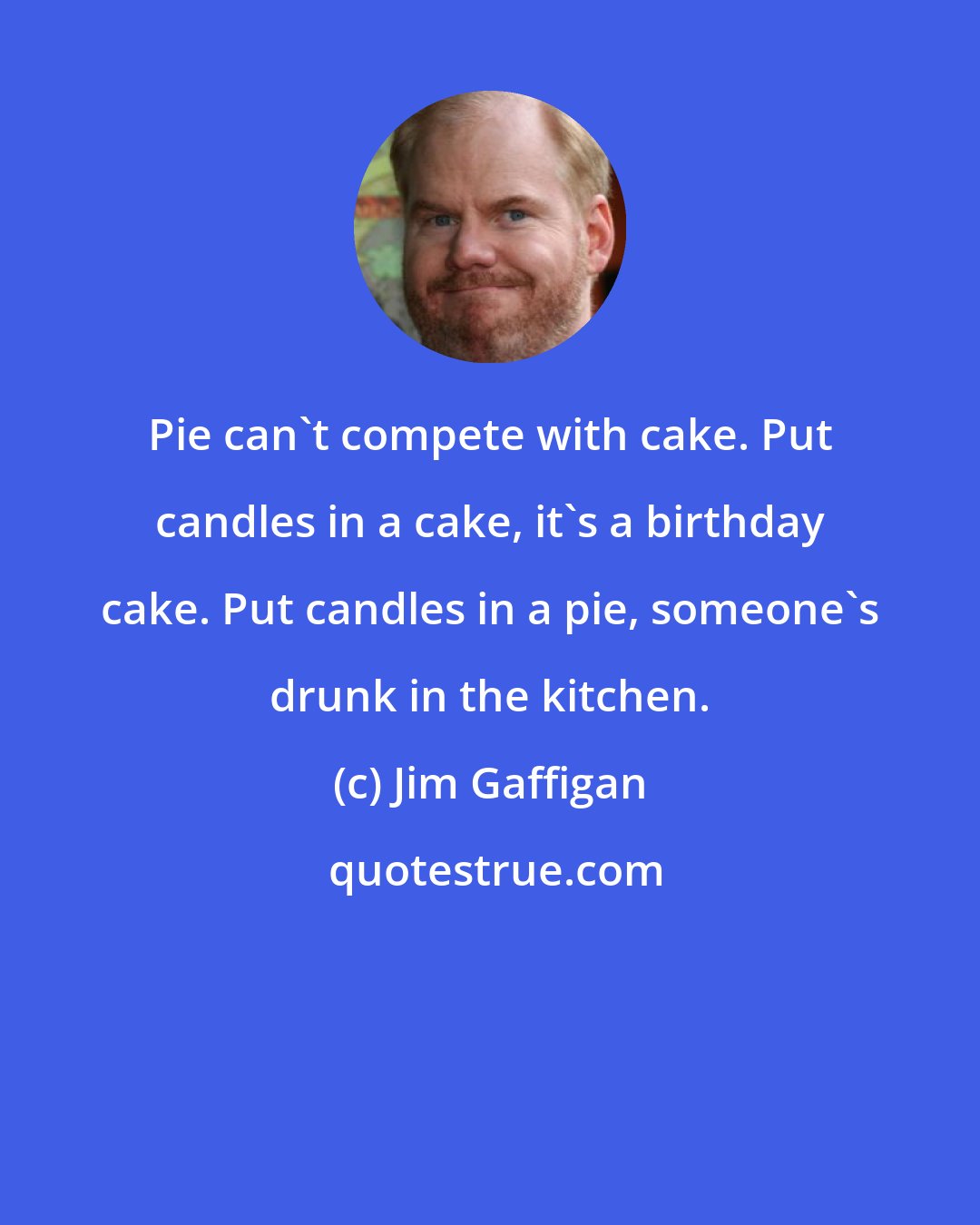 Jim Gaffigan: Pie can't compete with cake. Put candles in a cake, it's a birthday cake. Put candles in a pie, someone's drunk in the kitchen.