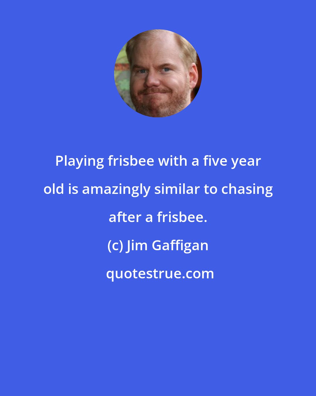 Jim Gaffigan: Playing frisbee with a five year old is amazingly similar to chasing after a frisbee.